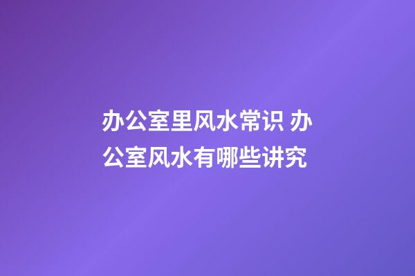 办公室里风水常识 办公室风水有哪些讲究